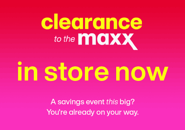 Clearance to the maxx, just hit our stores. A savings event this big? You're already on the way.