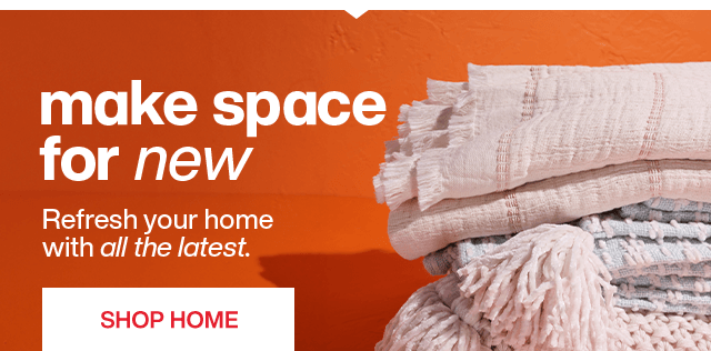 Make space for new. Refresh your home with all the latest. Shop Home.